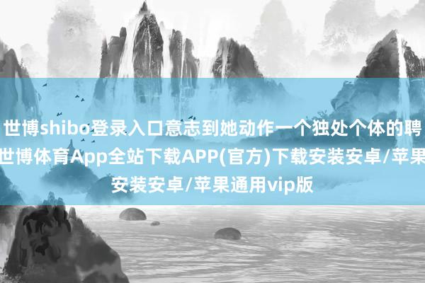 世博shibo登录入口意志到她动作一个独处个体的聘用和变化-世博体育App全站下载APP(官方)下载安装安卓/苹果通用vip版