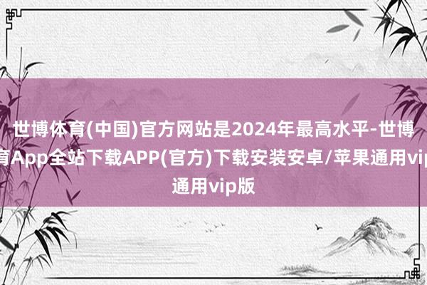 世博体育(中国)官方网站是2024年最高水平-世博体育App全站下载APP(官方)下载安装安卓/苹果通用vip版