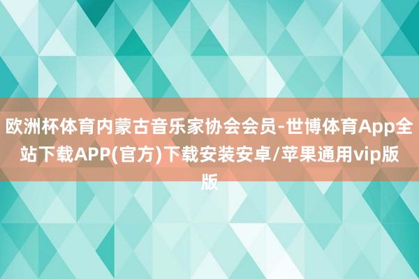 欧洲杯体育内蒙古音乐家协会会员-世博体育App全站下载APP(官方)下载安装安卓/苹果通用vip版