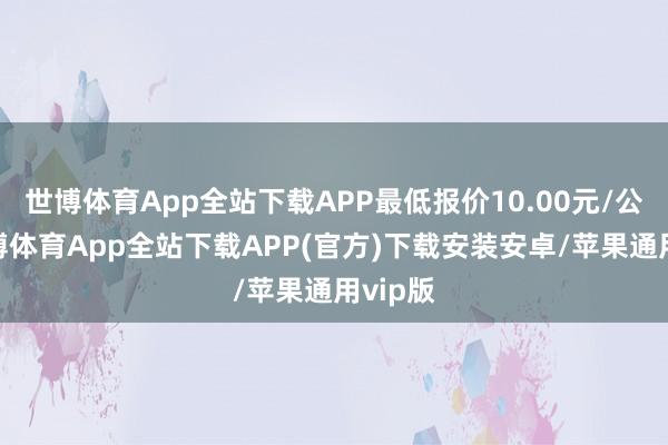 世博体育App全站下载APP最低报价10.00元/公斤-世博体育App全站下载APP(官方)下载安装安卓/苹果通用vip版