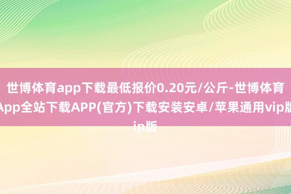 世博体育app下载最低报价0.20元/公斤-世博体育App全站下载APP(官方)下载安装安卓/苹果通用vip版
