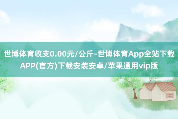 世博体育收支0.00元/公斤-世博体育App全站下载APP(官方)下载安装安卓/苹果通用vip版