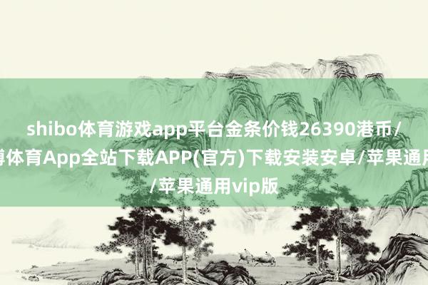 shibo体育游戏app平台金条价钱26390港币/两-世博体育App全站下载APP(官方)下载安装安卓/苹果通用vip版