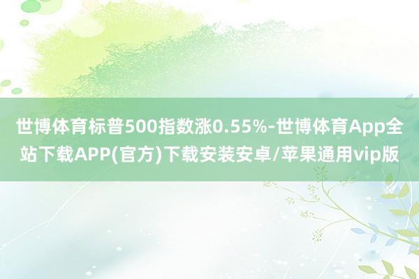 世博体育标普500指数涨0.55%-世博体育App全站下载APP(官方)下载安装安卓/苹果通用vip版
