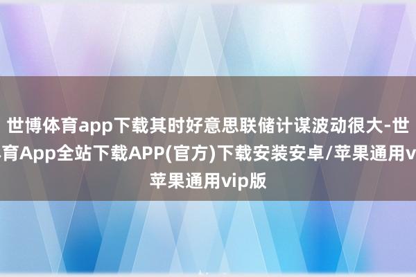 世博体育app下载其时好意思联储计谋波动很大-世博体育App全站下载APP(官方)下载安装安卓/苹果通用vip版