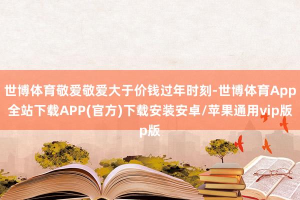 世博体育敬爱敬爱大于价钱过年时刻-世博体育App全站下载APP(官方)下载安装安卓/苹果通用vip版