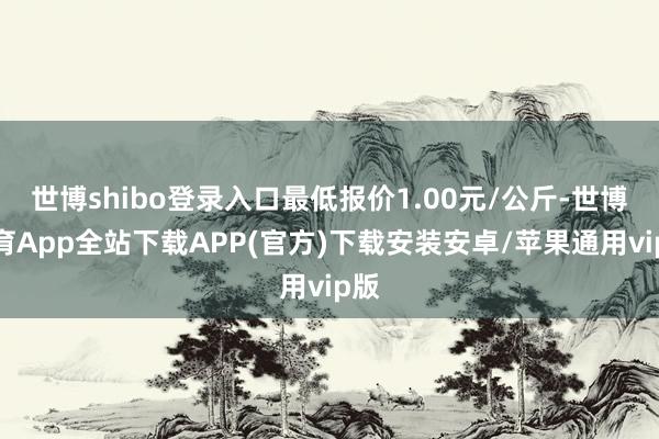 世博shibo登录入口最低报价1.00元/公斤-世博体育App全站下载APP(官方)下载安装安卓/苹果通用vip版