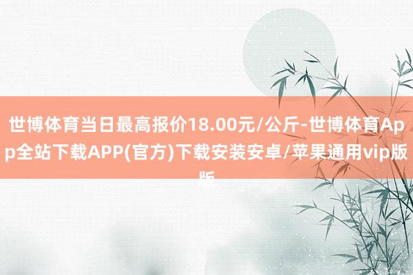 世博体育当日最高报价18.00元/公斤-世博体育App全站下载APP(官方)下载安装安卓/苹果通用vip版