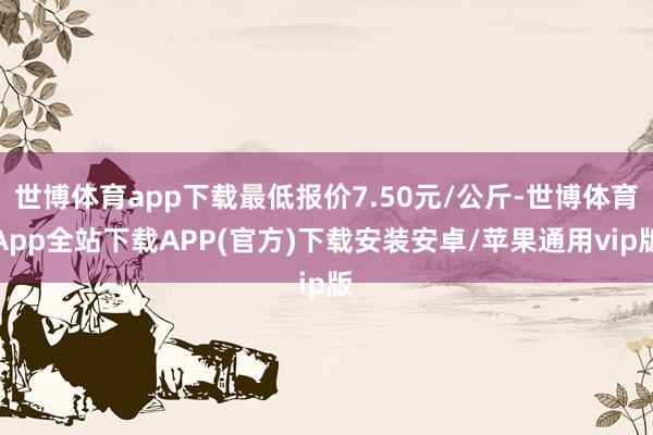 世博体育app下载最低报价7.50元/公斤-世博体育App全站下载APP(官方)下载安装安卓/苹果通用vip版