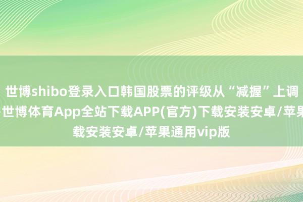 世博shibo登录入口韩国股票的评级从“减握”上调至“中性”-世博体育App全站下载APP(官方)下载安装安卓/苹果通用vip版