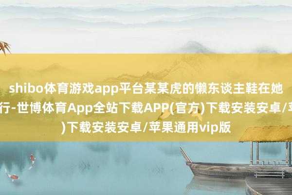 shibo体育游戏app平台某某虎的懒东谈主鞋在她们之中悄然流行-世博体育App全站下载APP(官方)下载安装安卓/苹果通用vip版