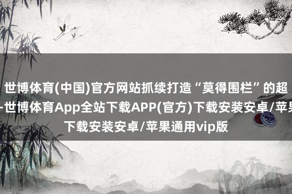 世博体育(中国)官方网站抓续打造“莫得围栏”的超等购物中心-世博体育App全站下载APP(官方)下载安装安卓/苹果通用vip版
