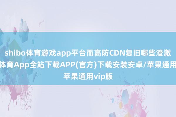shibo体育游戏app平台而高防CDN复旧哪些澄澈-世博体育App全站下载APP(官方)下载安装安卓/苹果通用vip版