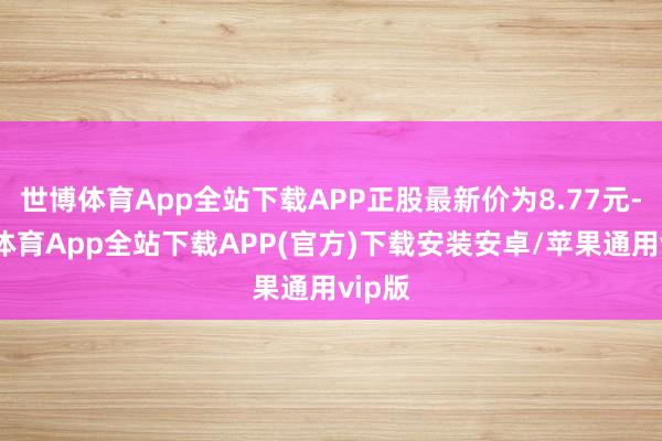 世博体育App全站下载APP正股最新价为8.77元-世博体育App全站下载APP(官方)下载安装安卓/苹果通用vip版
