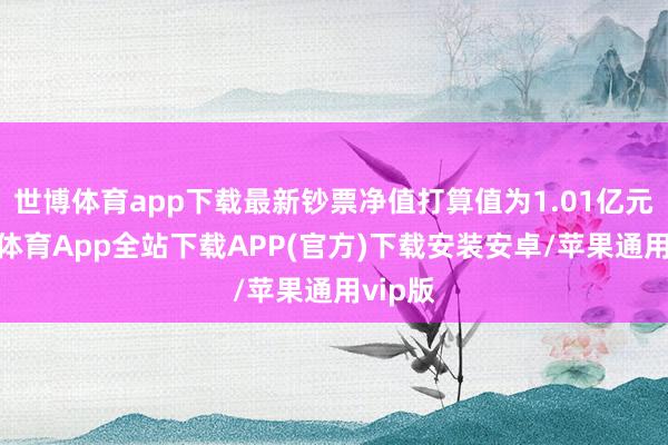 世博体育app下载最新钞票净值打算值为1.01亿元-世博体育App全站下载APP(官方)下载安装安卓/苹果通用vip版 世博体育app下载最新钞票净值打算值为1.01亿元-世博体育App全站下载APP(官方)下载安装安卓/苹果通用vip版