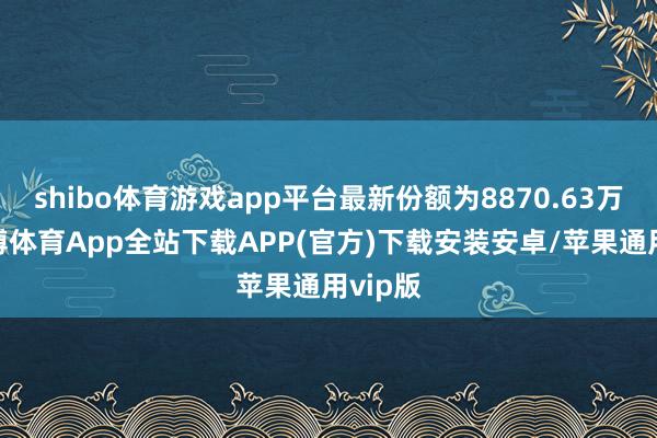 shibo体育游戏app平台最新份额为8870.63万份-世博体育App全站下载APP(官方)下载安装安卓/苹果通用vip版