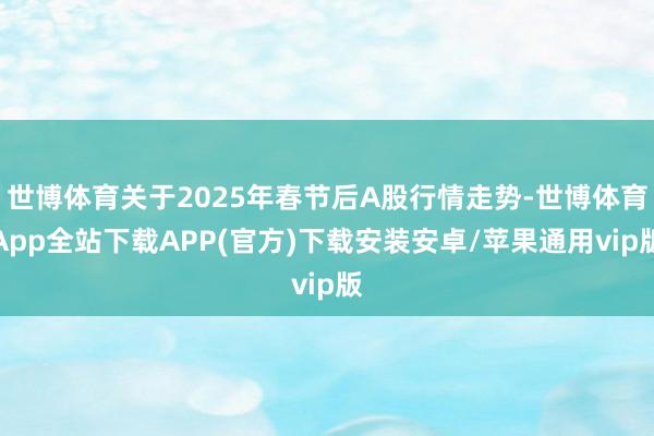 世博体育关于2025年春节后A股行情走势-世博体育App全站下载APP(官方)下载安装安卓/苹果通用vip版