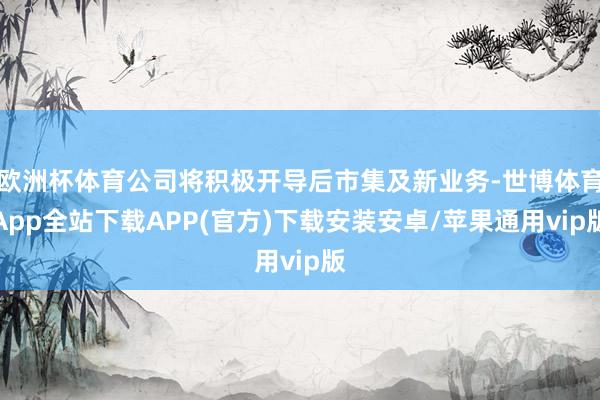 欧洲杯体育公司将积极开导后市集及新业务-世博体育App全站下载APP(官方)下载安装安卓/苹果通用vip版