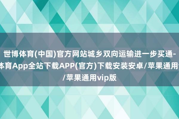 世博体育(中国)官方网站城乡双向运输进一步买通-世博体育App全站下载APP(官方)下载安装安卓/苹果通用vip版