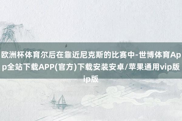 欧洲杯体育尔后在靠近尼克斯的比赛中-世博体育App全站下载APP(官方)下载安装安卓/苹果通用vip版