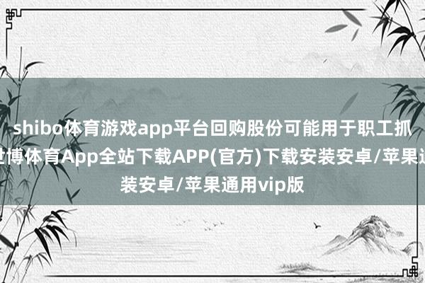 shibo体育游戏app平台回购股份可能用于职工抓股猜测-世博体育App全站下载APP(官方)下载安装安卓/苹果通用vip版