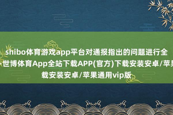 shibo体育游戏app平台对通报指出的问题进行全面部署整改-世博体育App全站下载APP(官方)下载安装安卓/苹果通用vip版