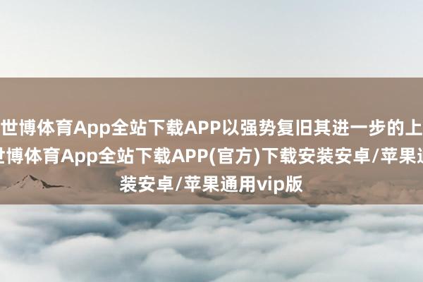 世博体育App全站下载APP以强势复旧其进一步的上风发展-世博体育App全站下载APP(官方)下载安装安卓/苹果通用vip版