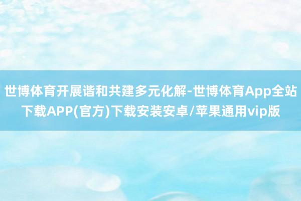 世博体育开展谐和共建多元化解-世博体育App全站下载APP(官方)下载安装安卓/苹果通用vip版