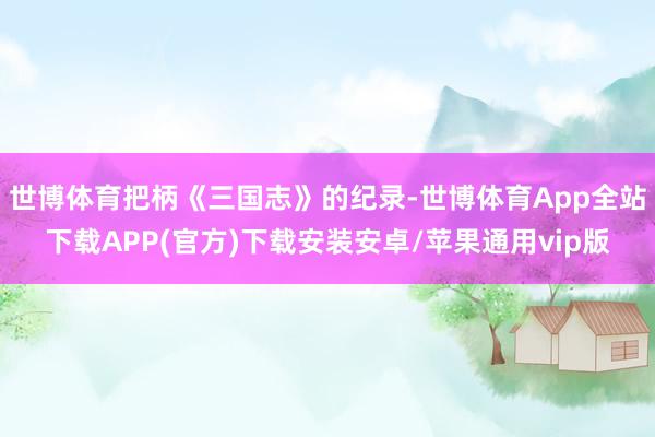 世博体育把柄《三国志》的纪录-世博体育App全站下载APP(官方)下载安装安卓/苹果通用vip版