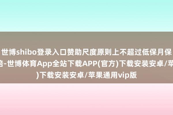 世博shibo登录入口赞助尺度原则上不超过低保月保险尺度的10倍-世博体育App全站下载APP(官方)下载安装安卓/苹果通用vip版