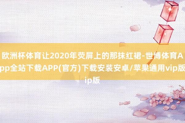 欧洲杯体育让2020年荧屏上的那抹红裙-世博体育App全站下载APP(官方)下载安装安卓/苹果通用vip版