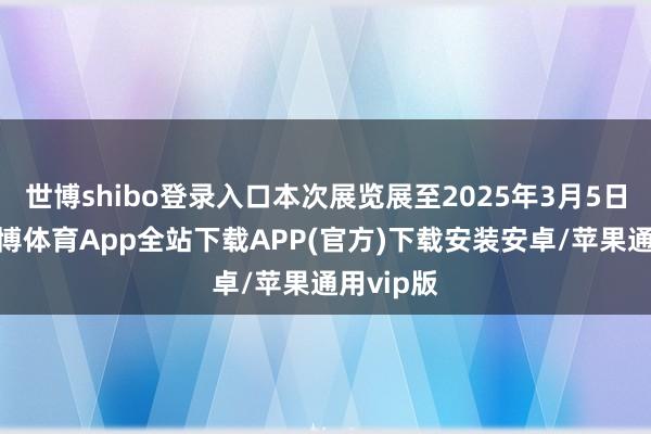 世博shibo登录入口本次展览展至2025年3月5日截止-世博体育App全站下载APP(官方)下载安装安卓/苹果通用vip版
