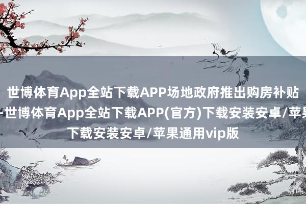 世博体育App全站下载APP场地政府推出购房补贴或税收优惠-世博体育App全站下载APP(官方)下载安装安卓/苹果通用vip版