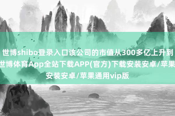 世博shibo登录入口该公司的市值从300多亿上升到500多亿-世博体育App全站下载APP(官方)下载安装安卓/苹果通用vip版