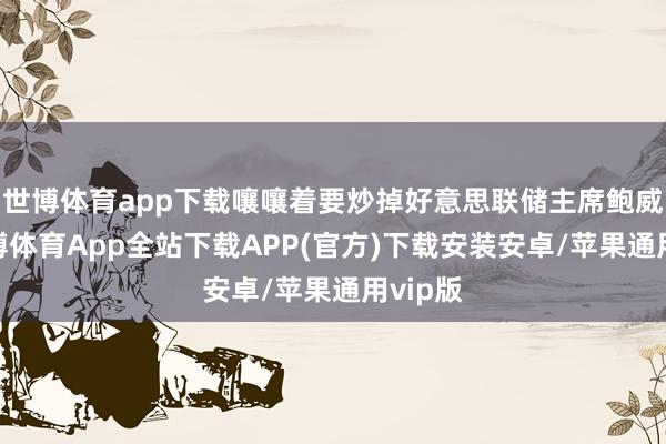 世博体育app下载嚷嚷着要炒掉好意思联储主席鲍威尔-世博体育App全站下载APP(官方)下载安装安卓/苹果通用vip版