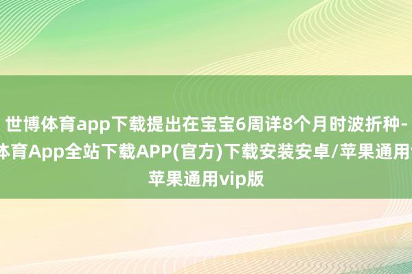 世博体育app下载提出在宝宝6周详8个月时波折种-世博体育App全站下载APP(官方)下载安装安卓/苹果通用vip版