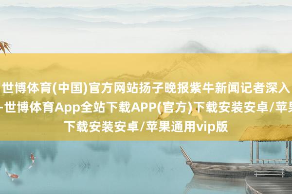 世博体育(中国)官方网站扬子晚报紫牛新闻记者深入江苏文艺界-世博体育App全站下载APP(官方)下载安装安卓/苹果通用vip版