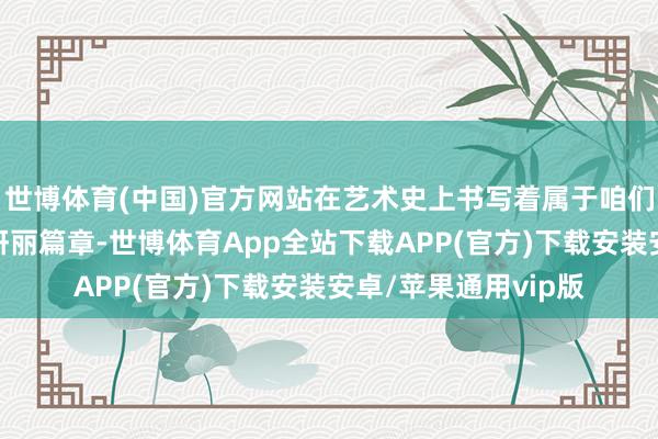 世博体育(中国)官方网站在艺术史上书写着属于咱们这一代东说念主的妍丽篇章-世博体育App全站下载APP(官方)下载安装安卓/苹果通用vip版