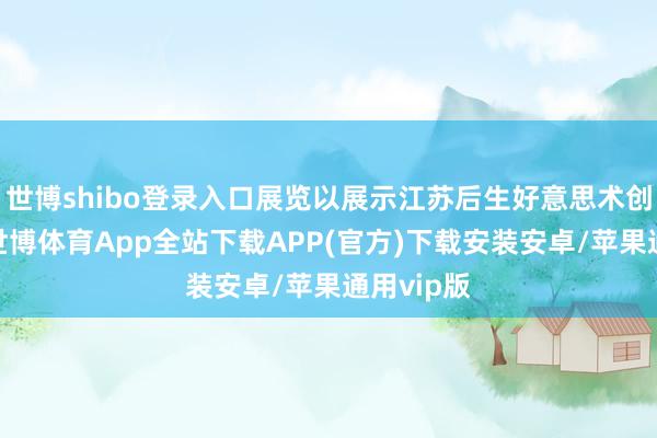 世博shibo登录入口展览以展示江苏后生好意思术创违规果-世博体育App全站下载APP(官方)下载安装安卓/苹果通用vip版
