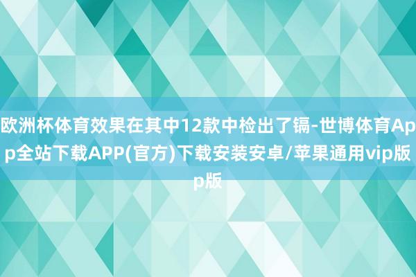 欧洲杯体育效果在其中12款中检出了镉-世博体育App全站下载APP(官方)下载安装安卓/苹果通用vip版