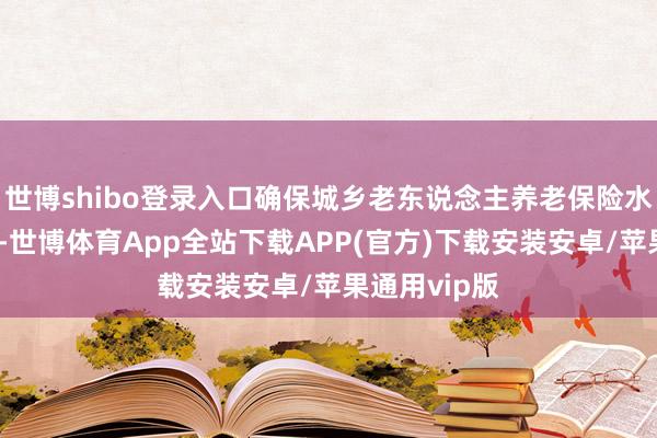 世博shibo登录入口确保城乡老东说念主养老保险水平合座提高-世博体育App全站下载APP(官方)下载安装安卓/苹果通用vip版