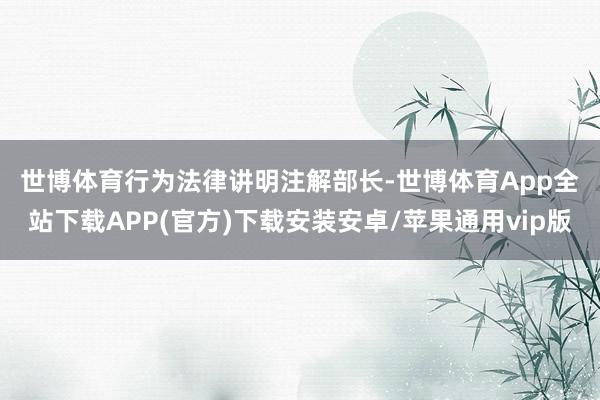 世博体育　　行为法律讲明注解部长-世博体育App全站下载APP(官方)下载安装安卓/苹果通用vip版