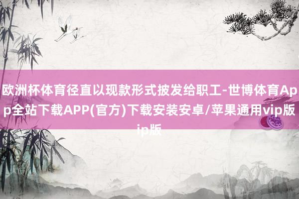 欧洲杯体育径直以现款形式披发给职工-世博体育App全站下载APP(官方)下载安装安卓/苹果通用vip版