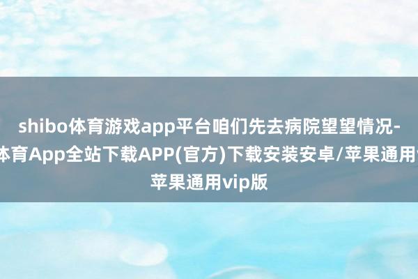 shibo体育游戏app平台咱们先去病院望望情况-世博体育App全站下载APP(官方)下载安装安卓/苹果通用vip版