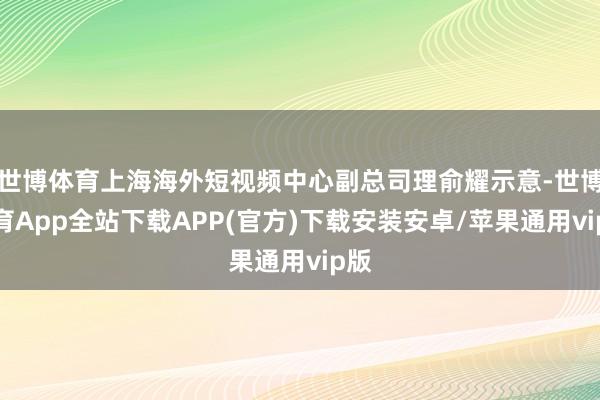世博体育上海海外短视频中心副总司理俞耀示意-世博体育App全站下载APP(官方)下载安装安卓/苹果通用vip版