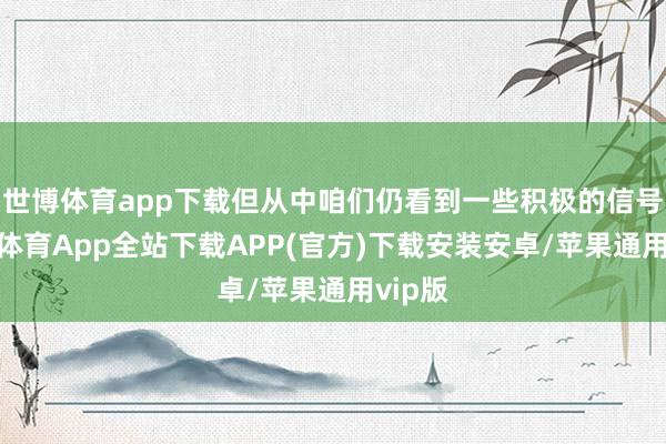 世博体育app下载但从中咱们仍看到一些积极的信号-世博体育App全站下载APP(官方)下载安装安卓/苹果通用vip版