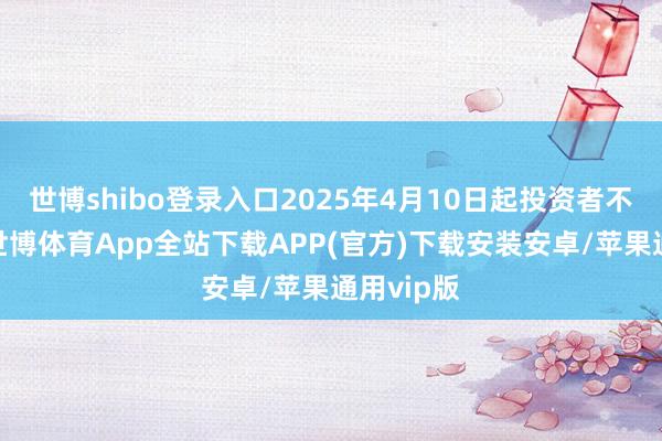 世博shibo登录入口2025年4月10日起投资者不错查询-世博体育App全站下载APP(官方)下载安装安卓/苹果通用vip版
