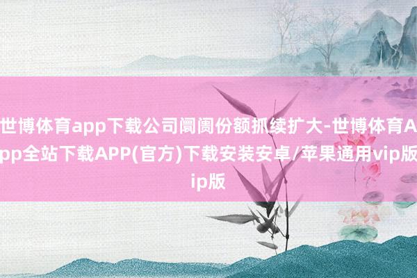 世博体育app下载公司阛阓份额抓续扩大-世博体育App全站下载APP(官方)下载安装安卓/苹果通用vip版