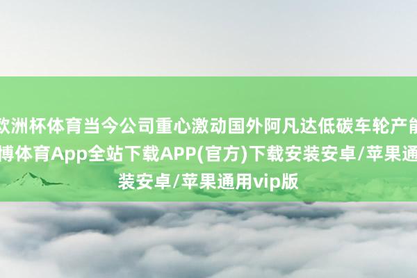 欧洲杯体育当今公司重心激动国外阿凡达低碳车轮产能成立-世博体育App全站下载APP(官方)下载安装安卓/苹果通用vip版