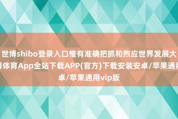 世博shibo登录入口惟有准确把抓和煦应世界发展大势-世博体育App全站下载APP(官方)下载安装安卓/苹果通用vip版
